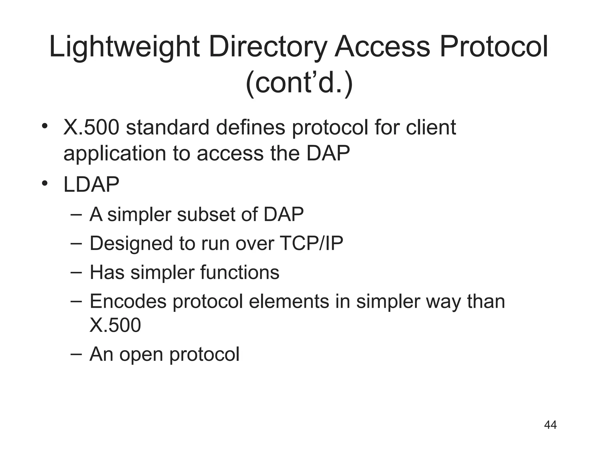 Lightweight Directory Access Protocol
(cont’d.)
• X.500 standard defines protocol for client
application to access the DAP
• LDAP
– A simpler subset of DAP
– Designed to run over TCP/IP
– Has simpler functions
– Encodes protocol elements in simpler way than
X.500
– An open protocol
44
 