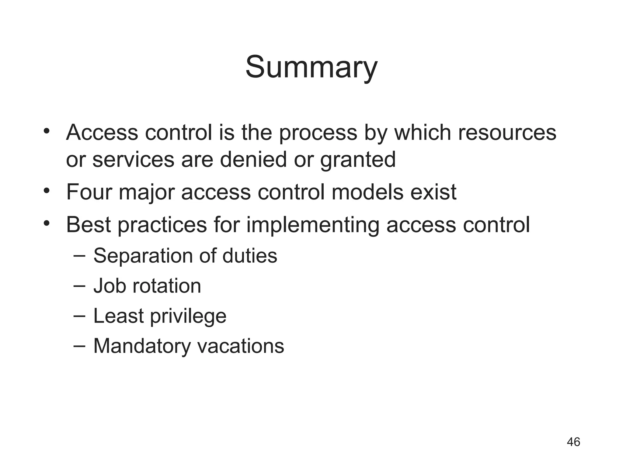 Summary
• Access control is the process by which resources
or services are denied or granted
• Four major access control models exist
• Best practices for implementing access control
– Separation of duties
– Job rotation
– Least privilege
– Mandatory vacations
46
 