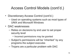 Access Control Models (cont’d.)
• Discretionary Access Control (cont’d.)
– Used on operating systems such as most types of
UNIX and Microsoft Windows
• DAC weaknesses
– Relies on decisions by end user to set proper
security level
• Incorrect permissions may be granted
– Subject’s permissions will be “inherited” by any
programs the subject executes
– Trojans are a particular problem with DAC
16
 
