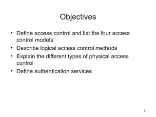Objectives
• Define access control and list the four access
control models
• Describe logical access control methods
• Explain the different types of physical access
control
• Define authentication services
2
 