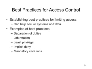 Best Practices for Access Control
• Establishing best practices for limiting access
– Can help secure systems and data
• Examples of best practices
– Separation of duties
– Job rotation
– Least privilege
– Implicit deny
– Mandatory vacations
21
 