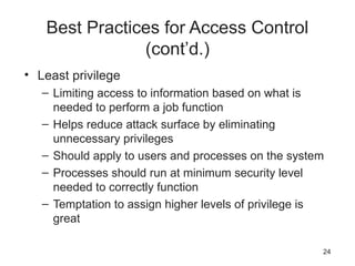 Best Practices for Access Control
(cont’d.)
• Least privilege
– Limiting access to information based on what is
needed to perform a job function
– Helps reduce attack surface by eliminating
unnecessary privileges
– Should apply to users and processes on the system
– Processes should run at minimum security level
needed to correctly function
– Temptation to assign higher levels of privilege is
great
24
 