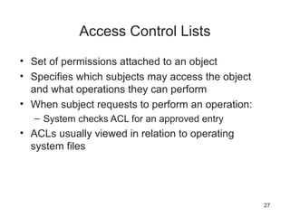 Access Control Lists
• Set of permissions attached to an object
• Specifies which subjects may access the object
and what operations they can perform
• When subject requests to perform an operation:
– System checks ACL for an approved entry
• ACLs usually viewed in relation to operating
system files
27
 