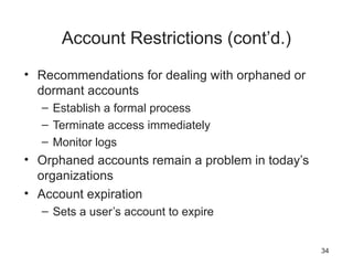 Account Restrictions (cont’d.)
• Recommendations for dealing with orphaned or
dormant accounts
– Establish a formal process
– Terminate access immediately
– Monitor logs
• Orphaned accounts remain a problem in today’s
organizations
• Account expiration
– Sets a user’s account to expire
34
 