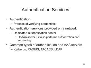 Authentication Services
• Authentication
– Process of verifying credentials
• Authentication services provided on a network
– Dedicated authentication server
• Or AAA server if it also performs authorization and
accounting
• Common types of authentication and AAA servers
– Kerberos, RADIUS, TACACS, LDAP
36
 