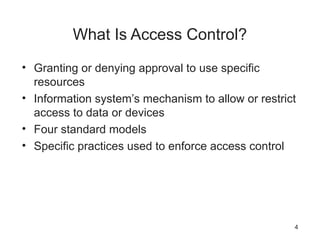 What Is Access Control?
• Granting or denying approval to use specific
resources
• Information system’s mechanism to allow or restrict
access to data or devices
• Four standard models
• Specific practices used to enforce access control
4
 
