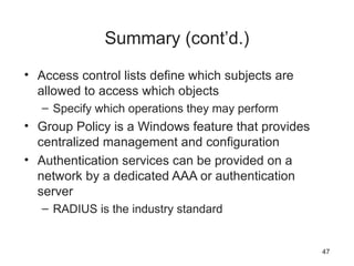 Summary (cont’d.)
• Access control lists define which subjects are
allowed to access which objects
– Specify which operations they may perform
• Group Policy is a Windows feature that provides
centralized management and configuration
• Authentication services can be provided on a
network by a dedicated AAA or authentication
server
– RADIUS is the industry standard
47
 