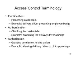 Access Control Terminology
• Identification
– Presenting credentials
– Example: delivery driver presenting employee badge
• Authentication
– Checking the credentials
– Example: examining the delivery driver’s badge
• Authorization
– Granting permission to take action
– Example: allowing delivery driver to pick up package
5
 