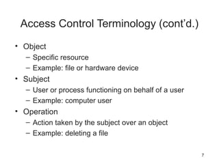 Access Control Terminology (cont’d.)
• Object
– Specific resource
– Example: file or hardware device
• Subject
– User or process functioning on behalf of a user
– Example: computer user
• Operation
– Action taken by the subject over an object
– Example: deleting a file
7
 