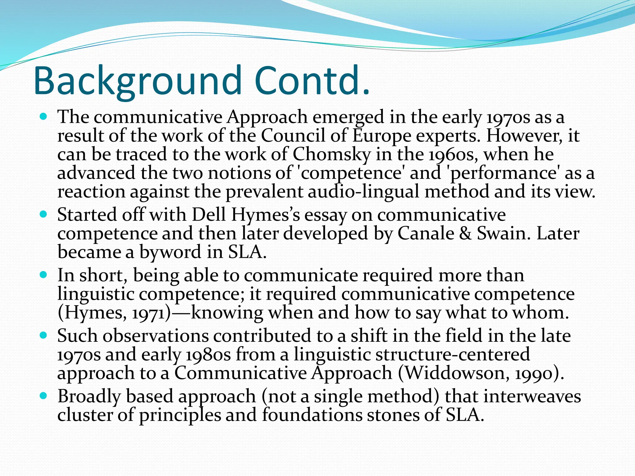 Background Contd.
 The communicative Approach emerged in the early 1970s as a
result of the work of the Council of Europe experts. However, it
can be traced to the work of Chomsky in the 1960s, when he
advanced the two notions of 'competence' and 'performance' as a
reaction against the prevalent audio-lingual method and its view.
 Started off with Dell Hymes’s essay on communicative
competence and then later developed by Canale & Swain. Later
became a byword in SLA.
 In short, being able to communicate required more than
linguistic competence; it required communicative competence
(Hymes, 1971)—knowing when and how to say what to whom.
 Such observations contributed to a shift in the field in the late
1970s and early 1980s from a linguistic structure-centered
approach to a Communicative Approach (Widdowson, 1990).
 Broadly based approach (not a single method) that interweaves
cluster of principles and foundations stones of SLA.
 