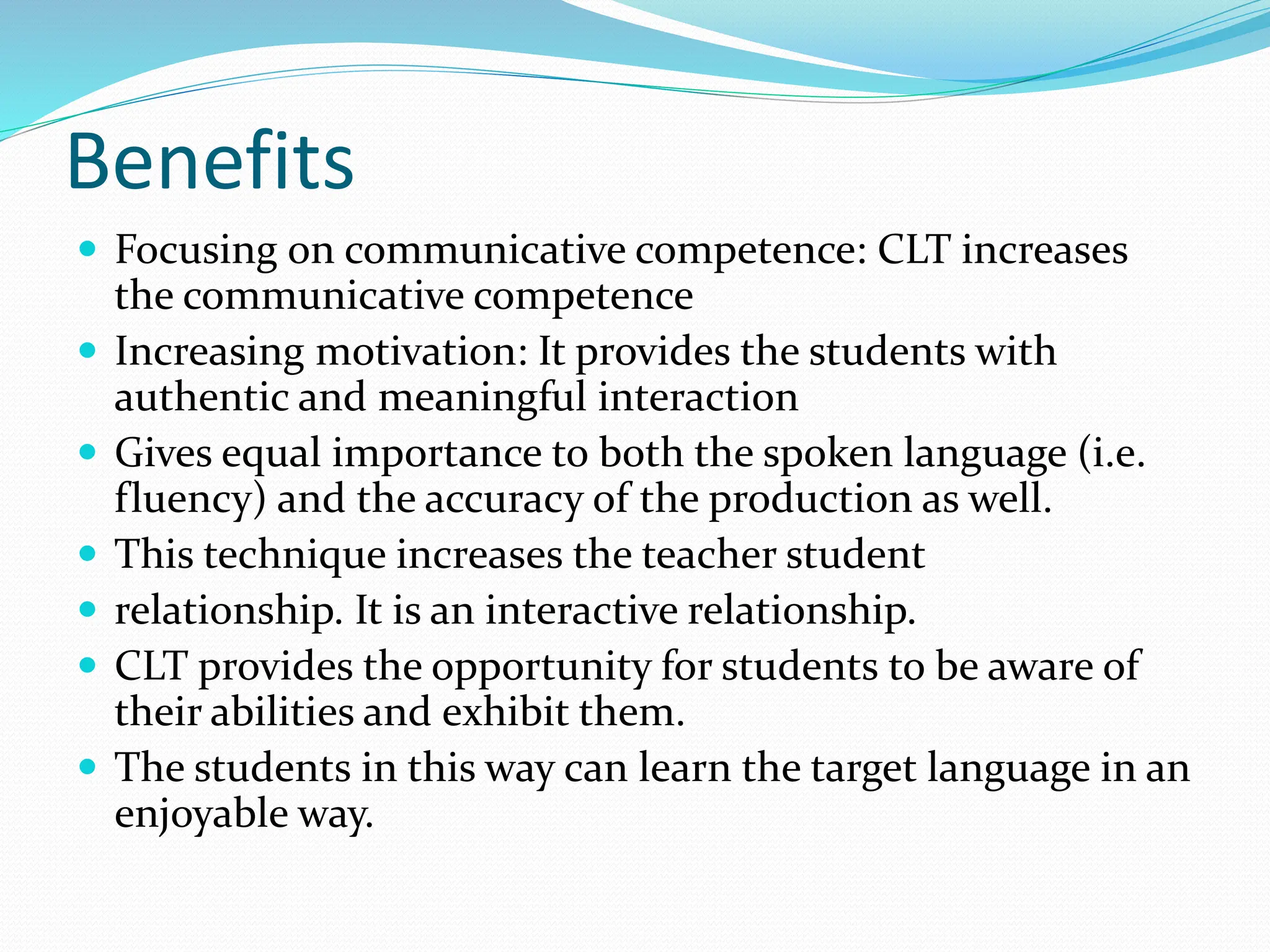 Benefits
 Focusing on communicative competence: CLT increases
the communicative competence
 Increasing motivation: It provides the students with
authentic and meaningful interaction
 Gives equal importance to both the spoken language (i.e.
fluency) and the accuracy of the production as well.
 This technique increases the teacher student
 relationship. It is an interactive relationship.
 CLT provides the opportunity for students to be aware of
their abilities and exhibit them.
 The students in this way can learn the target language in an
enjoyable way.
 