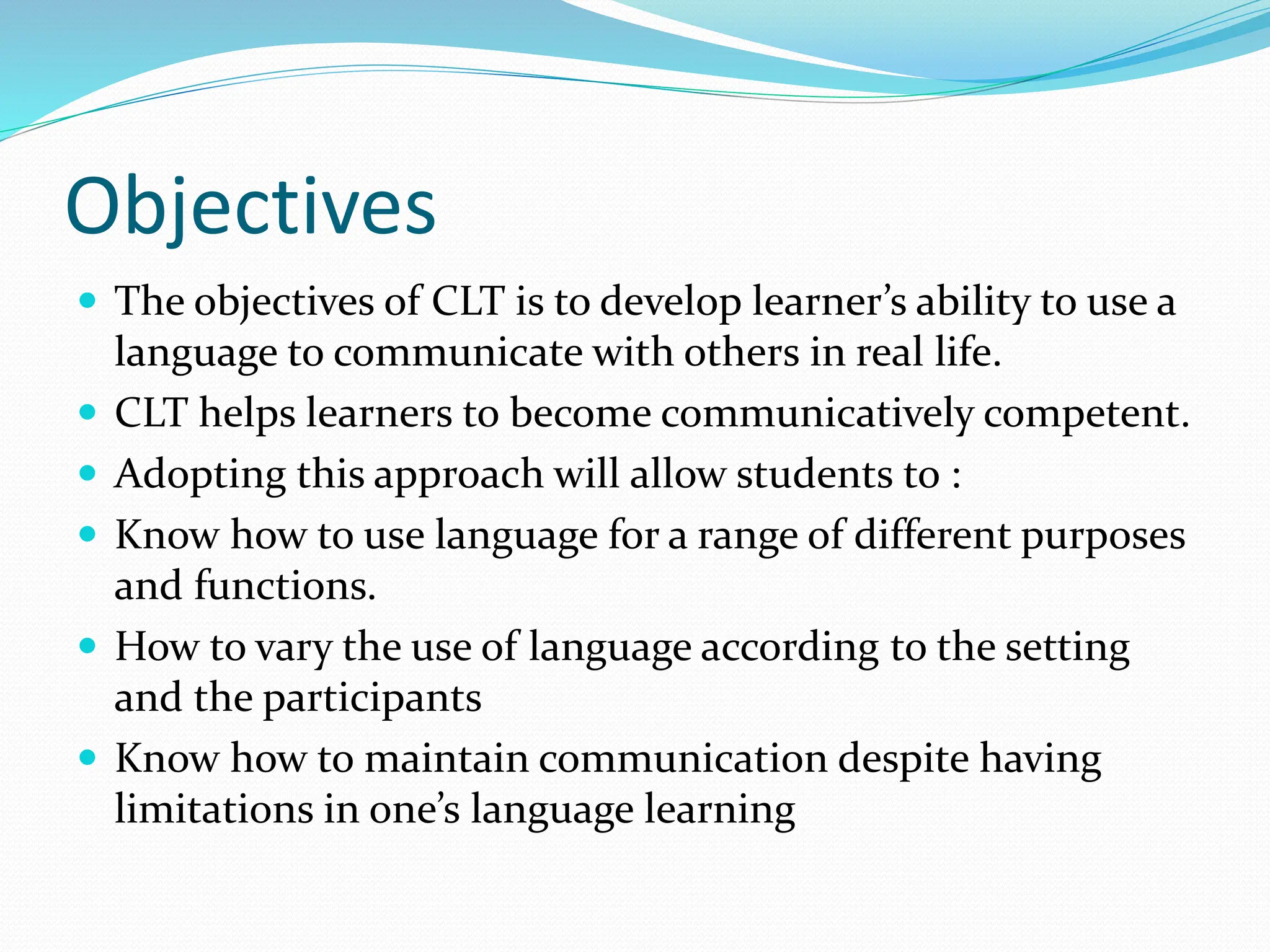 Objectives
 The objectives of CLT is to develop learner’s ability to use a
language to communicate with others in real life.
 CLT helps learners to become communicatively competent.
 Adopting this approach will allow students to :
 Know how to use language for a range of different purposes
and functions.
 How to vary the use of language according to the setting
and the participants
 Know how to maintain communication despite having
limitations in one’s language learning
 