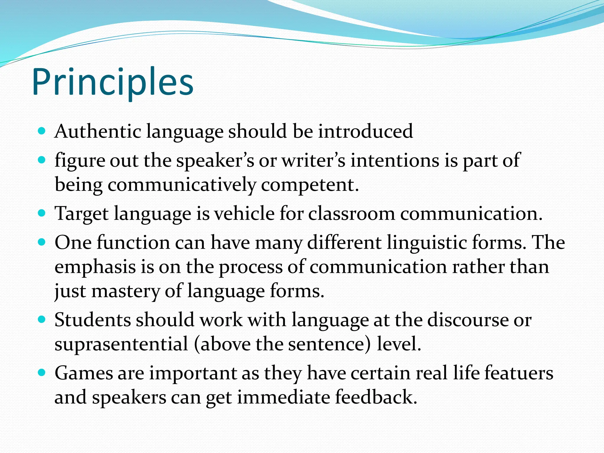 Principles
 Authentic language should be introduced
 figure out the speaker’s or writer’s intentions is part of
being communicatively competent.
 Target language is vehicle for classroom communication.
 One function can have many different linguistic forms. The
emphasis is on the process of communication rather than
just mastery of language forms.
 Students should work with language at the discourse or
suprasentential (above the sentence) level.
 Games are important as they have certain real life featuers
and speakers can get immediate feedback.
 