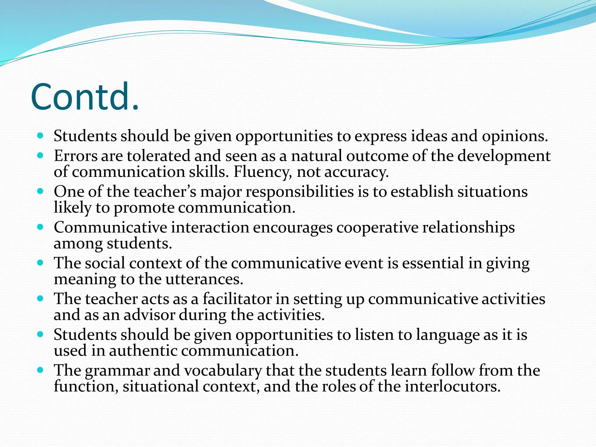 Contd.
 Students should be given opportunities to express ideas and opinions.
 Errors are tolerated and seen as a natural outcome of the development
of communication skills. Fluency, not accuracy.
 One of the teacher’s major responsibilities is to establish situations
likely to promote communication.
 Communicative interaction encourages cooperative relationships
among students.
 The social context of the communicative event is essential in giving
meaning to the utterances.
 The teacher acts as a facilitator in setting up communicative activities
and as an advisor during the activities.
 Students should be given opportunities to listen to language as it is
used in authentic communication.
 The grammar and vocabulary that the students learn follow from the
function, situational context, and the roles of the interlocutors.
 