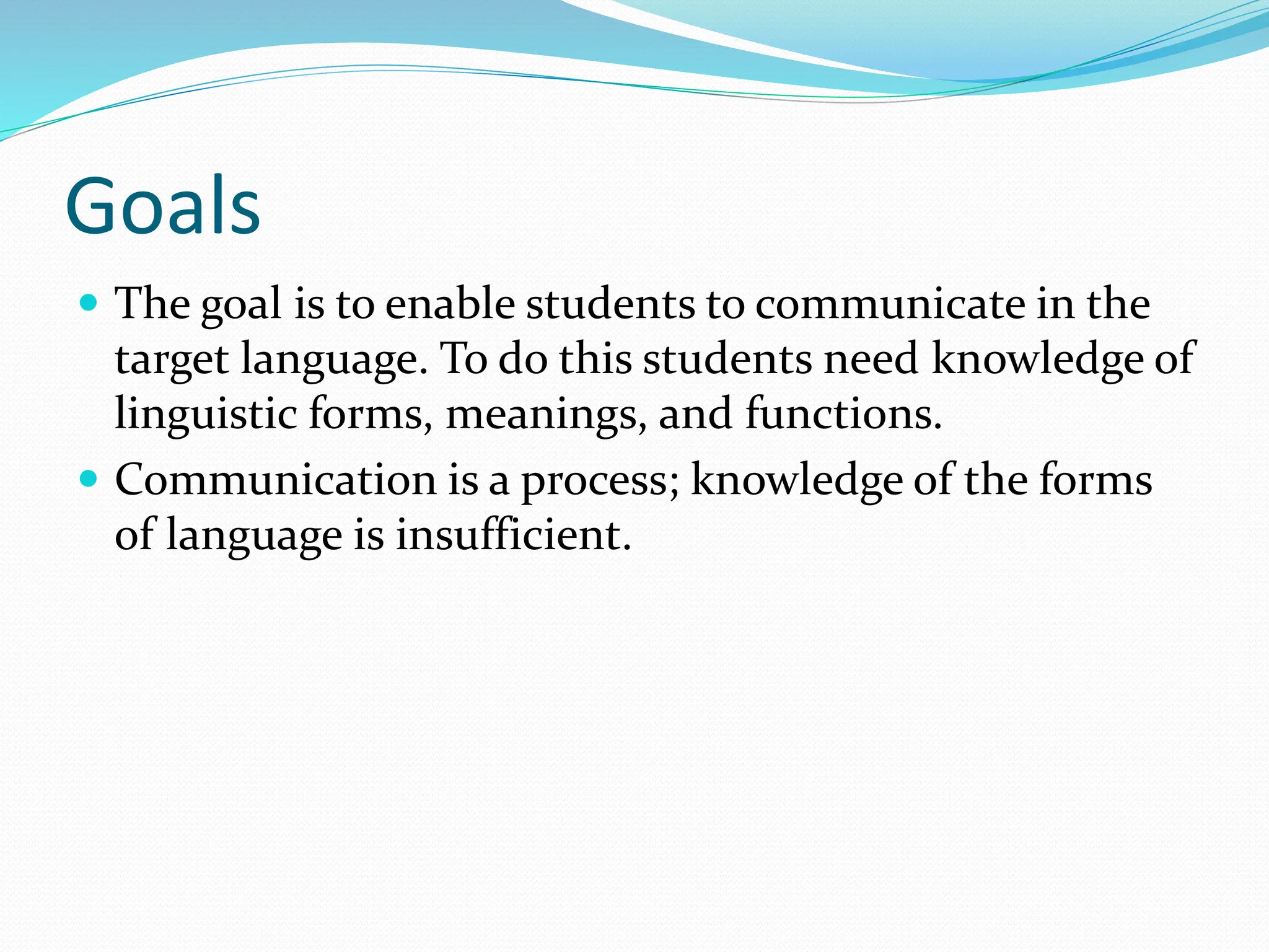 Goals
 The goal is to enable students to communicate in the
target language. To do this students need knowledge of
linguistic forms, meanings, and functions.
 Communication is a process; knowledge of the forms
of language is insufficient.
 