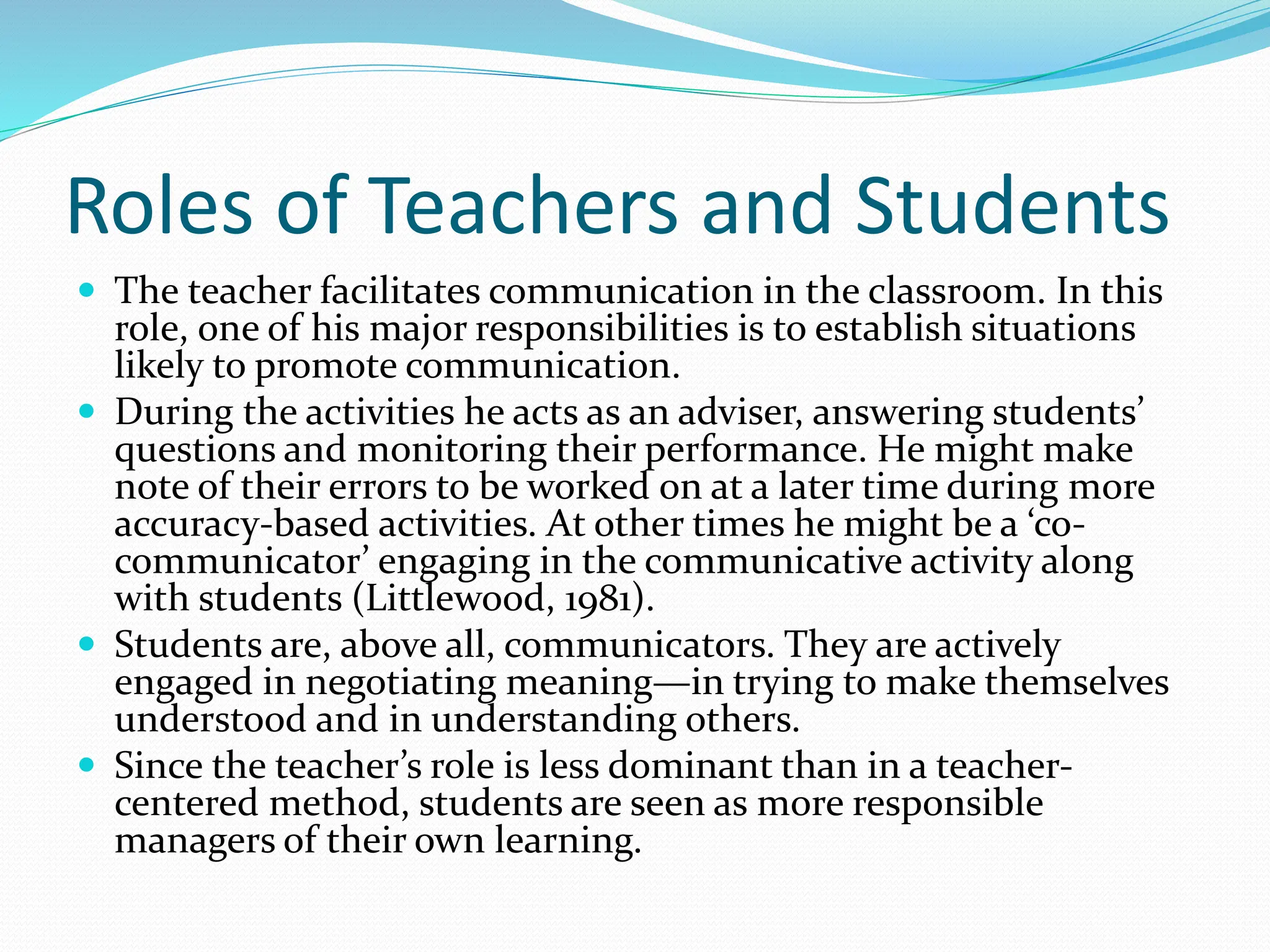 Roles of Teachers and Students
 The teacher facilitates communication in the classroom. In this
role, one of his major responsibilities is to establish situations
likely to promote communication.
 During the activities he acts as an adviser, answering students’
questions and monitoring their performance. He might make
note of their errors to be worked on at a later time during more
accuracy-based activities. At other times he might be a ‘co-
communicator’ engaging in the communicative activity along
with students (Littlewood, 1981).
 Students are, above all, communicators. They are actively
engaged in negotiating meaning—in trying to make themselves
understood and in understanding others.
 Since the teacher’s role is less dominant than in a teacher-
centered method, students are seen as more responsible
managers of their own learning.
 
