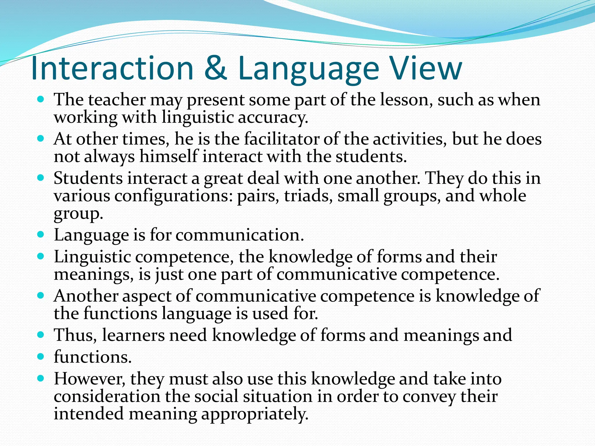 Interaction & Language View
 The teacher may present some part of the lesson, such as when
working with linguistic accuracy.
 At other times, he is the facilitator of the activities, but he does
not always himself interact with the students.
 Students interact a great deal with one another. They do this in
various configurations: pairs, triads, small groups, and whole
group.
 Language is for communication.
 Linguistic competence, the knowledge of forms and their
meanings, is just one part of communicative competence.
 Another aspect of communicative competence is knowledge of
the functions language is used for.
 Thus, learners need knowledge of forms and meanings and
 functions.
 However, they must also use this knowledge and take into
consideration the social situation in order to convey their
intended meaning appropriately.
 