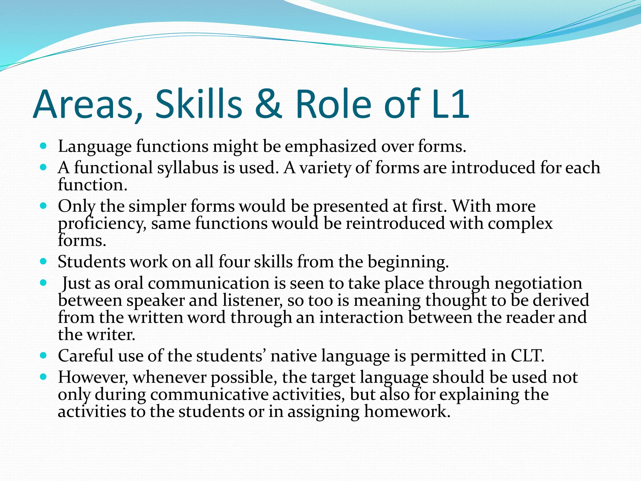 Areas, Skills & Role of L1
 Language functions might be emphasized over forms.
 A functional syllabus is used. A variety of forms are introduced for each
function.
 Only the simpler forms would be presented at first. With more
proficiency, same functions would be reintroduced with complex
forms.
 Students work on all four skills from the beginning.
 Just as oral communication is seen to take place through negotiation
between speaker and listener, so too is meaning thought to be derived
from the written word through an interaction between the reader and
the writer.
 Careful use of the students’ native language is permitted in CLT.
 However, whenever possible, the target language should be used not
only during communicative activities, but also for explaining the
activities to the students or in assigning homework.
 
