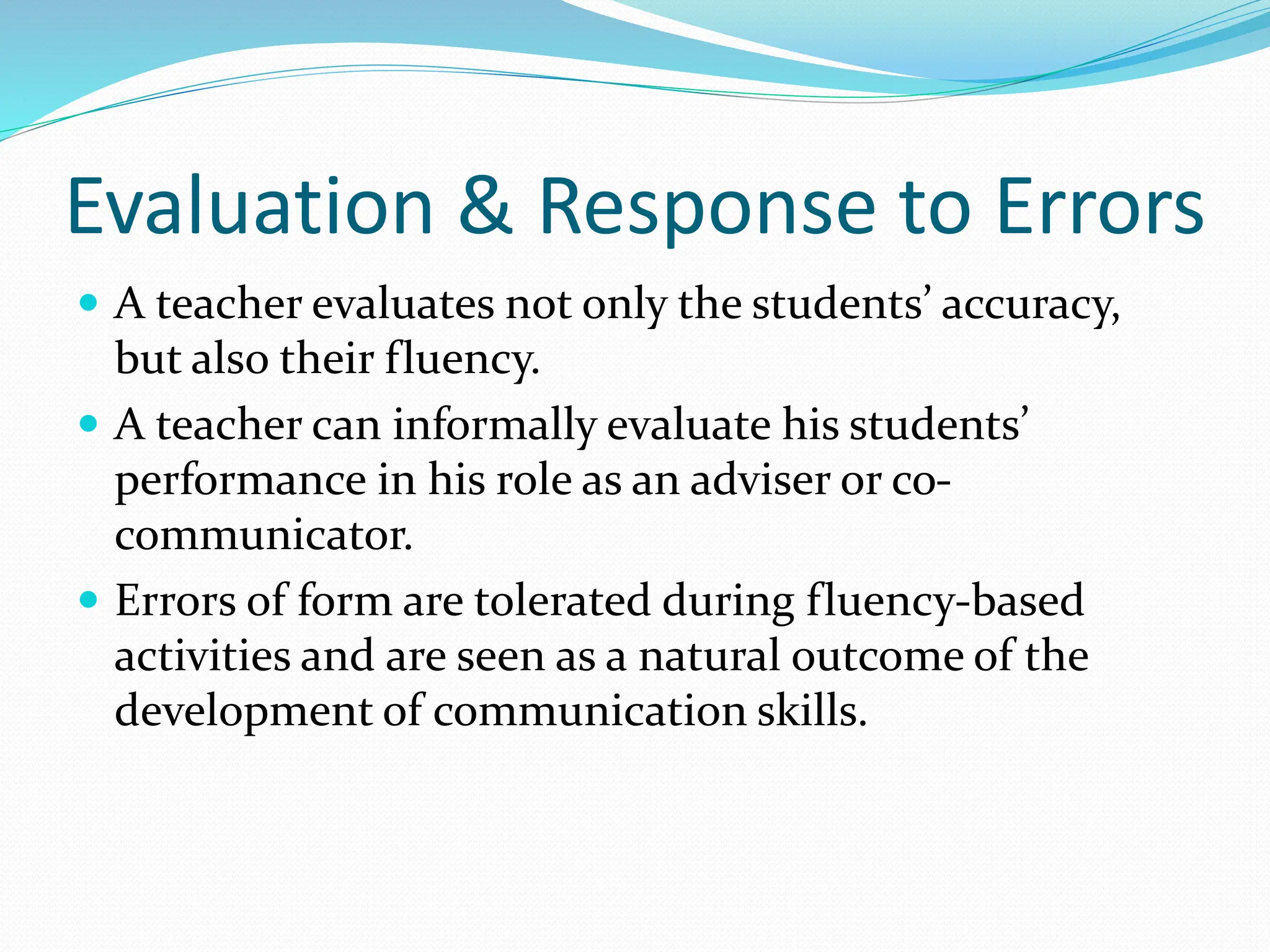 Evaluation & Response to Errors
 A teacher evaluates not only the students’ accuracy,
but also their fluency.
 A teacher can informally evaluate his students’
performance in his role as an adviser or co-
communicator.
 Errors of form are tolerated during fluency-based
activities and are seen as a natural outcome of the
development of communication skills.
 