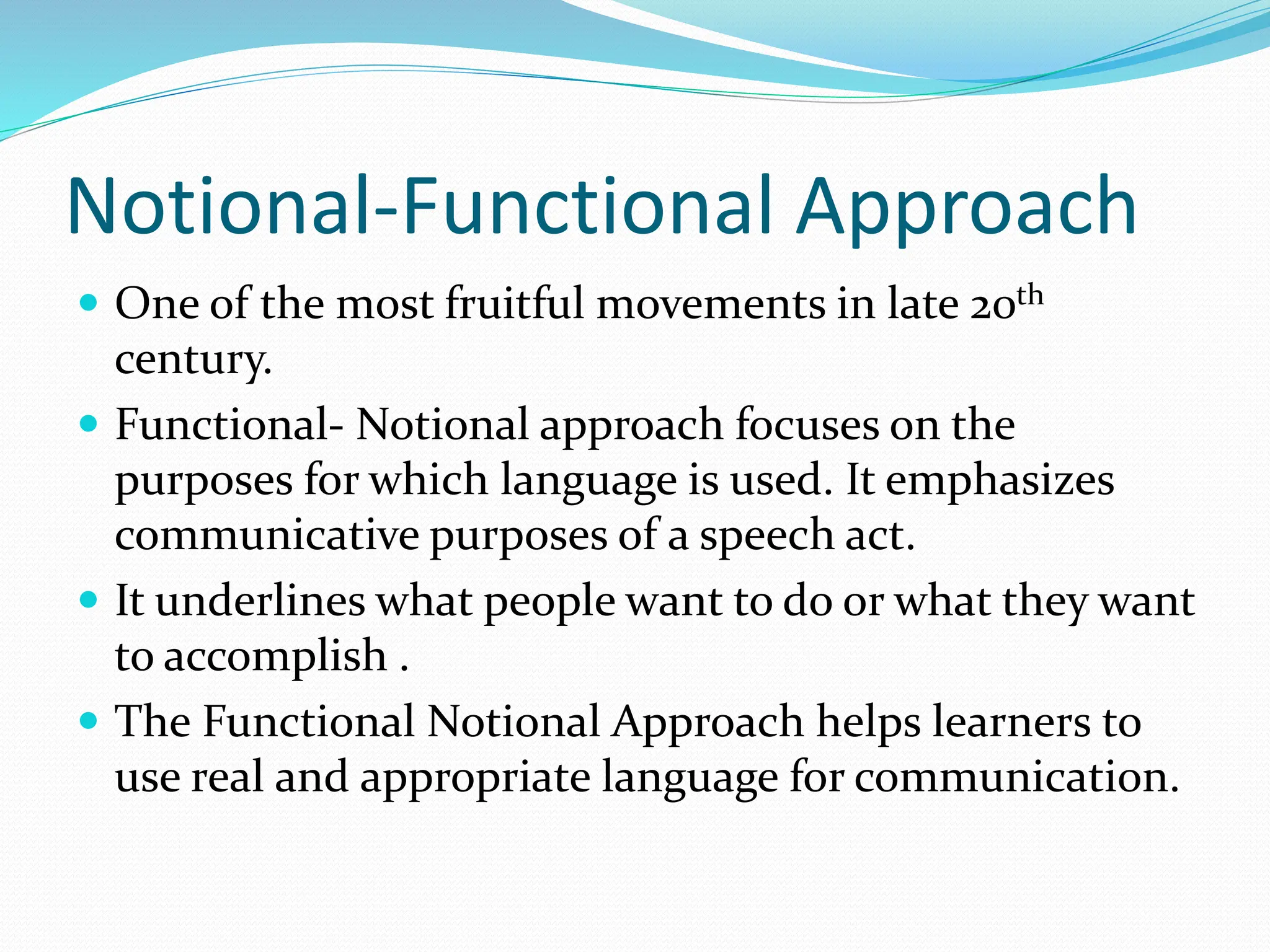 Notional-Functional Approach
 One of the most fruitful movements in late 20th
century.
 Functional- Notional approach focuses on the
purposes for which language is used. It emphasizes
communicative purposes of a speech act.
 It underlines what people want to do or what they want
to accomplish .
 The Functional Notional Approach helps learners to
use real and appropriate language for communication.
 