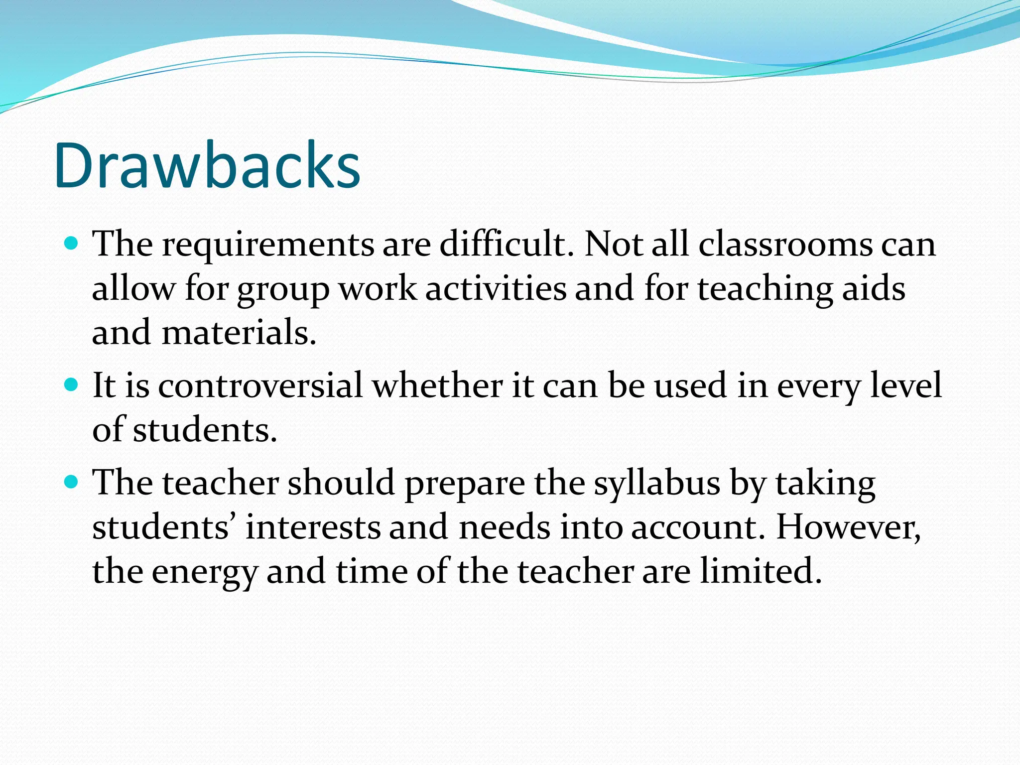 Drawbacks
 The requirements are difficult. Not all classrooms can
allow for group work activities and for teaching aids
and materials.
 It is controversial whether it can be used in every level
of students.
 The teacher should prepare the syllabus by taking
students’ interests and needs into account. However,
the energy and time of the teacher are limited.
 