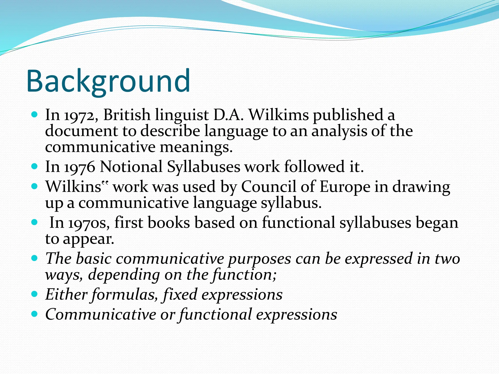Background
 In 1972, British linguist D.A. Wilkims published a
document to describe language to an analysis of the
communicative meanings.
 In 1976 Notional Syllabuses work followed it.
 Wilkins‟ work was used by Council of Europe in drawing
up a communicative language syllabus.
 In 1970s, first books based on functional syllabuses began
to appear.
 The basic communicative purposes can be expressed in two
ways, depending on the function;
 Either formulas, fixed expressions
 Communicative or functional expressions
 