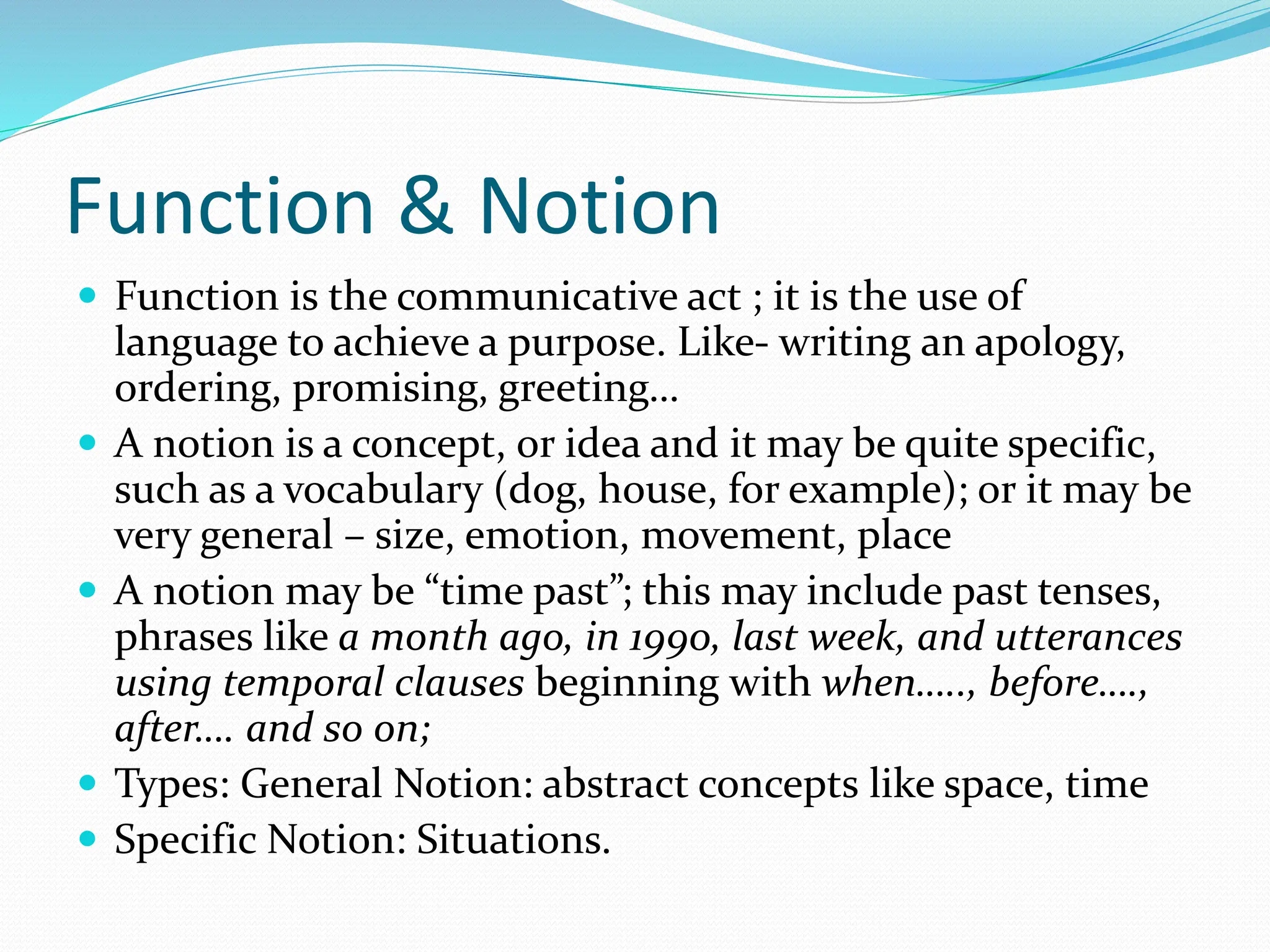 Function & Notion
 Function is the communicative act ; it is the use of
language to achieve a purpose. Like- writing an apology,
ordering, promising, greeting…
 A notion is a concept, or idea and it may be quite specific,
such as a vocabulary (dog, house, for example); or it may be
very general – size, emotion, movement, place
 A notion may be “time past”; this may include past tenses,
phrases like a month ago, in 1990, last week, and utterances
using temporal clauses beginning with when….., before….,
after…. and so on;
 Types: General Notion: abstract concepts like space, time
 Specific Notion: Situations.
 