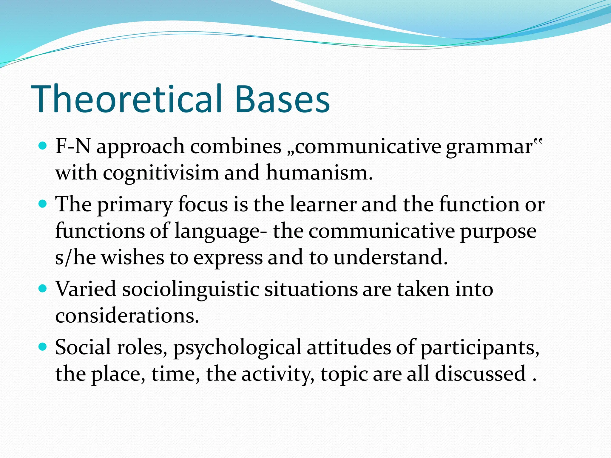 Theoretical Bases
 F-N approach combines „communicative grammar‟
with cognitivisim and humanism.
 The primary focus is the learner and the function or
functions of language- the communicative purpose
s/he wishes to express and to understand.
 Varied sociolinguistic situations are taken into
considerations.
 Social roles, psychological attitudes of participants,
the place, time, the activity, topic are all discussed .
 
