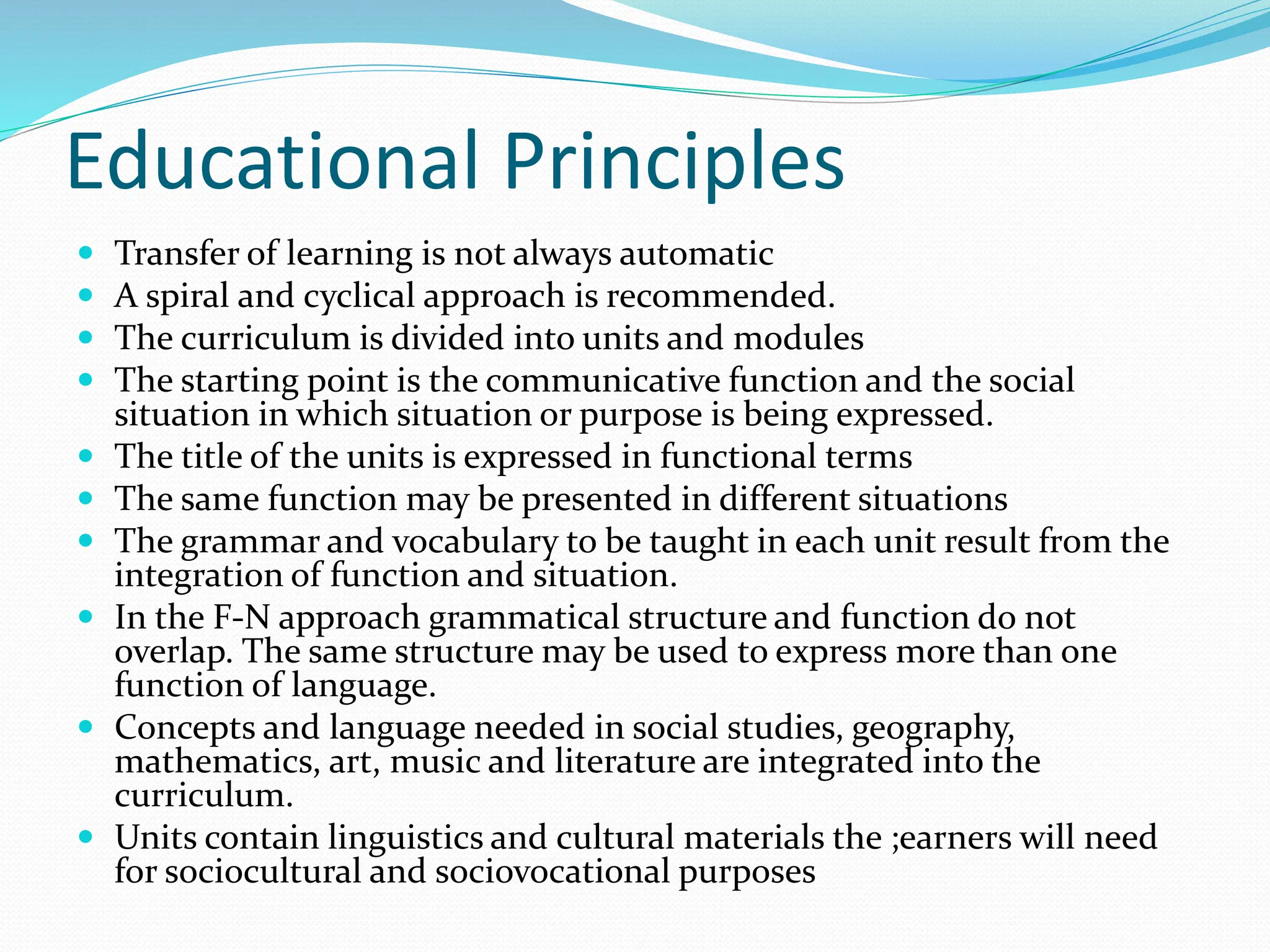 Educational Principles
 Transfer of learning is not always automatic
 A spiral and cyclical approach is recommended.
 The curriculum is divided into units and modules
 The starting point is the communicative function and the social
situation in which situation or purpose is being expressed.
 The title of the units is expressed in functional terms
 The same function may be presented in different situations
 The grammar and vocabulary to be taught in each unit result from the
integration of function and situation.
 In the F-N approach grammatical structure and function do not
overlap. The same structure may be used to express more than one
function of language.
 Concepts and language needed in social studies, geography,
mathematics, art, music and literature are integrated into the
curriculum.
 Units contain linguistics and cultural materials the ;earners will need
for sociocultural and sociovocational purposes
 