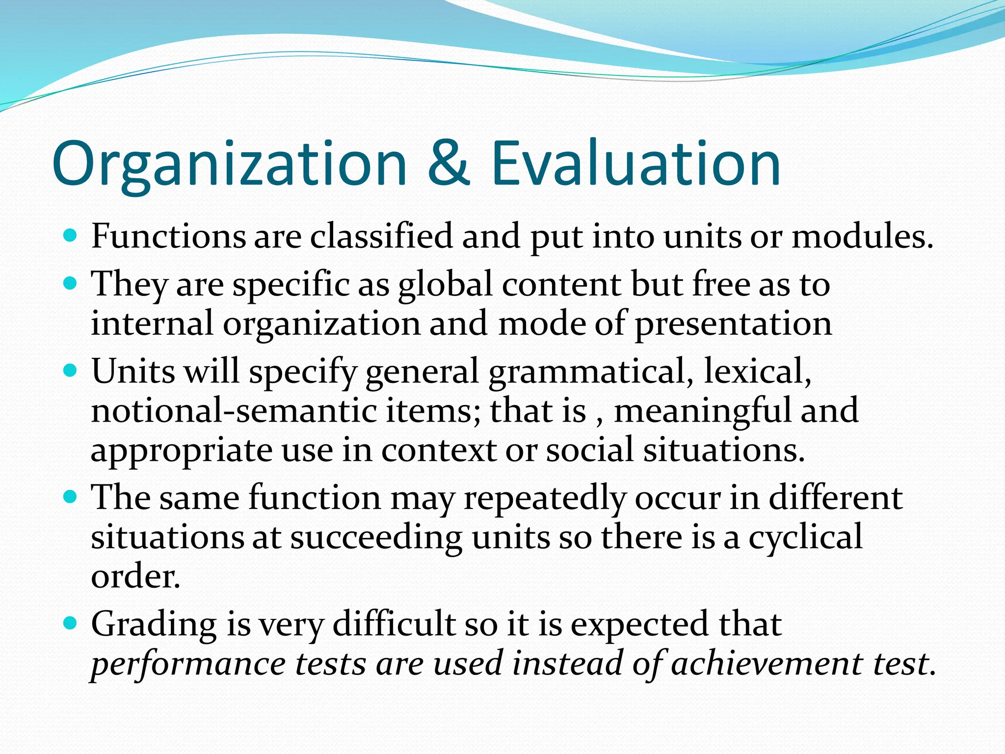 Organization & Evaluation
 Functions are classified and put into units or modules.
 They are specific as global content but free as to
internal organization and mode of presentation
 Units will specify general grammatical, lexical,
notional-semantic items; that is , meaningful and
appropriate use in context or social situations.
 The same function may repeatedly occur in different
situations at succeeding units so there is a cyclical
order.
 Grading is very difficult so it is expected that
performance tests are used instead of achievement test.
 