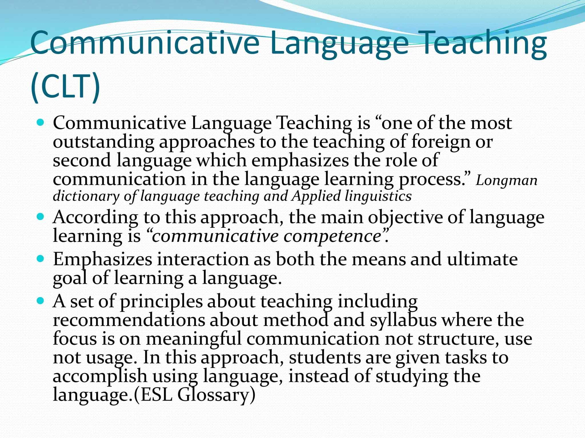 Communicative Language Teaching
(CLT)
 Communicative Language Teaching is “one of the most
outstanding approaches to the teaching of foreign or
second language which emphasizes the role of
communication in the language learning process.” Longman
dictionary of language teaching and Applied linguistics
 According to this approach, the main objective of language
learning is “communicative competence”.
 Emphasizes interaction as both the means and ultimate
goal of learning a language.
 A set of principles about teaching including
recommendations about method and syllabus where the
focus is on meaningful communication not structure, use
not usage. In this approach, students are given tasks to
accomplish using language, instead of studying the
language.(ESL Glossary)
 