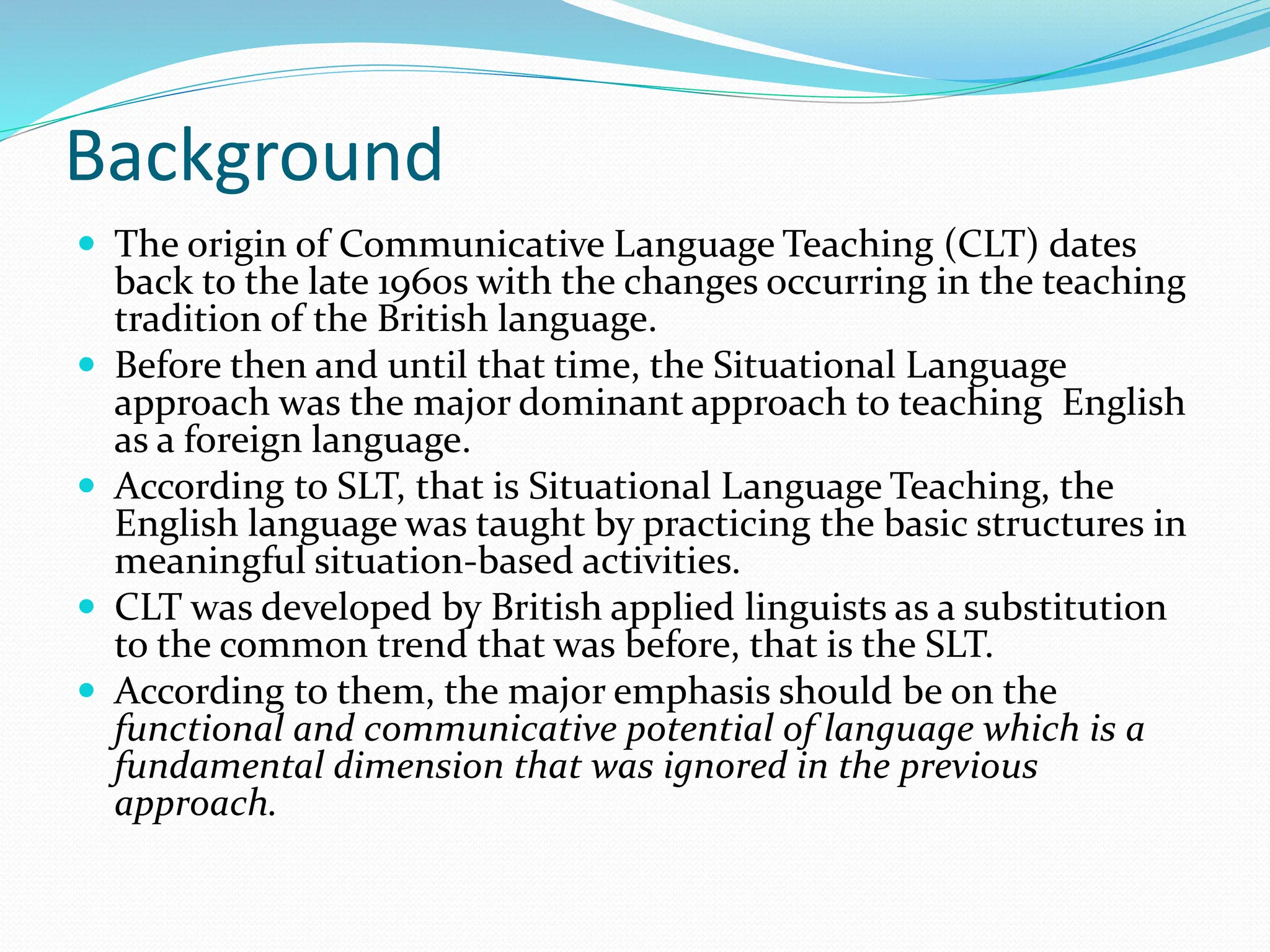 Background
 The origin of Communicative Language Teaching (CLT) dates
back to the late 1960s with the changes occurring in the teaching
tradition of the British language.
 Before then and until that time, the Situational Language
approach was the major dominant approach to teaching English
as a foreign language.
 According to SLT, that is Situational Language Teaching, the
English language was taught by practicing the basic structures in
meaningful situation-based activities.
 CLT was developed by British applied linguists as a substitution
to the common trend that was before, that is the SLT.
 According to them, the major emphasis should be on the
functional and communicative potential of language which is a
fundamental dimension that was ignored in the previous
approach.
 