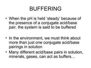 BUFFERING
• When the pH is held ‘steady’ because of
the presence of a conjugate acid/base
pair, the system is said to be buffered
• In the environment, we must think about
more than just one conjugate acid/base
pairings in solution
• Many different acid/base pairs in solution,
minerals, gases, can act as buffers…
 
