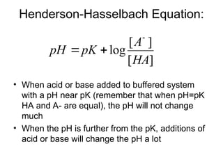Henderson-Hasselbach Equation:
• When acid or base added to buffered system
with a pH near pK (remember that when pH=pK
HA and A- are equal), the pH will not change
much
• When the pH is further from the pK, additions of
acid or base will change the pH a lot
]
[
]
[
log
HA
A
pK
pH



 