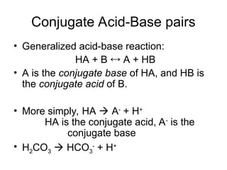 Conjugate Acid-Base pairs
• Generalized acid-base reaction:
HA + B  A + HB
• A is the conjugate base of HA, and HB is
the conjugate acid of B.
• More simply, HA  A-
+ H+
HA is the conjugate acid, A-
is the
conjugate base
• H2CO3  HCO3
-
+ H+
 