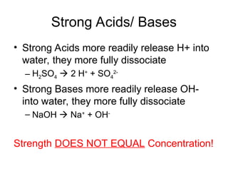Strong Acids/ Bases
• Strong Acids more readily release H+ into
water, they more fully dissociate
– H2SO4  2 H+
+ SO4
2-
• Strong Bases more readily release OH-
into water, they more fully dissociate
– NaOH  Na+
+ OH-
Strength DOES NOT EQUAL Concentration!
 