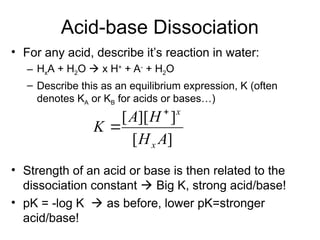 Acid-base Dissociation
• For any acid, describe it’s reaction in water:
– HxA + H2O  x H+
+ A-
+ H2O
– Describe this as an equilibrium expression, K (often
denotes KA or KB for acids or bases…)
• Strength of an acid or base is then related to the
dissociation constant  Big K, strong acid/base!
• pK = -log K  as before, lower pK=stronger
acid/base!
]
[
]
][
[
A
H
H
A
K
x
x


 