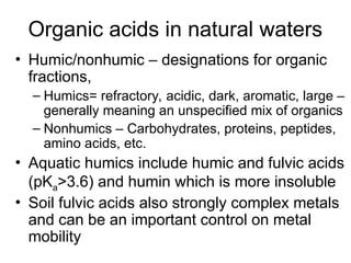 Organic acids in natural waters
• Humic/nonhumic – designations for organic
fractions,
– Humics= refractory, acidic, dark, aromatic, large –
generally meaning an unspecified mix of organics
– Nonhumics – Carbohydrates, proteins, peptides,
amino acids, etc.
• Aquatic humics include humic and fulvic acids
(pKa>3.6) and humin which is more insoluble
• Soil fulvic acids also strongly complex metals
and can be an important control on metal
mobility
 