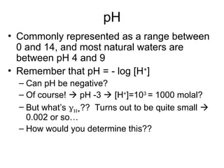 pH
• Commonly represented as a range between
0 and 14, and most natural waters are
between pH 4 and 9
• Remember that pH = - log [H+
]
– Can pH be negative?
– Of course!  pH -3  [H+
]=103
= 1000 molal?
– But what’s ?? Turns out to be quite small 
0.002 or so…
– How would you determine this??
 