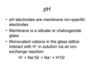 pH
• pH electrodes are membrane ion-specific
electrodes
• Membrane is a silicate or chalcogenide
glass
• Monovalant cations in the glass lattice
interact with H+
in solution via an ion-
exchange reaction:
H+
+ Na+
Gl-
= Na+
+ H+
Gl-
 