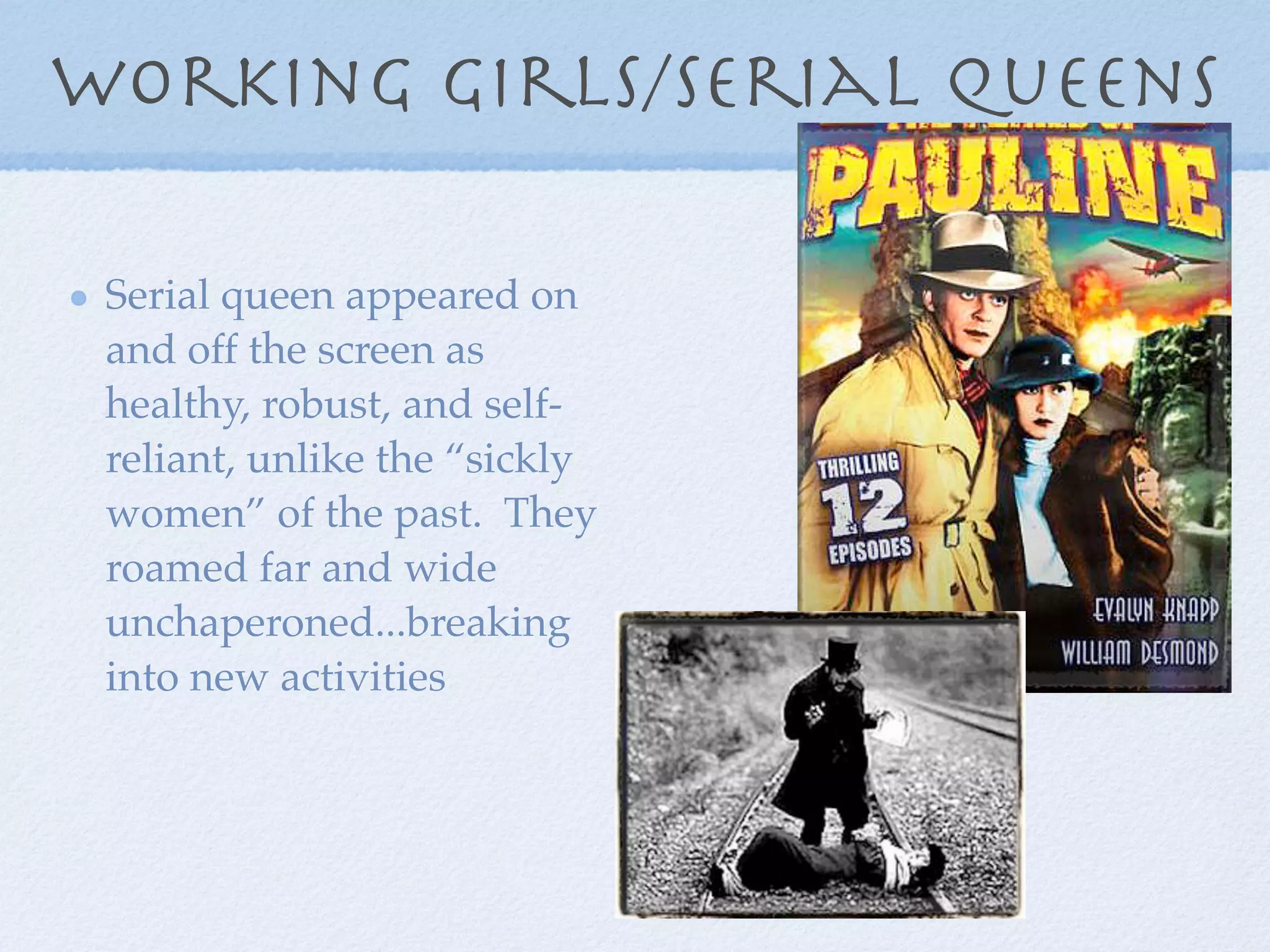 working girls/serial queens

 Serial queen appeared on
 and off the screen as
 healthy, robust, and self-
 reliant, unlike the “sickly
 women” of the past. They
 roamed far and wide
 unchaperoned...breaking
 into new activities
 