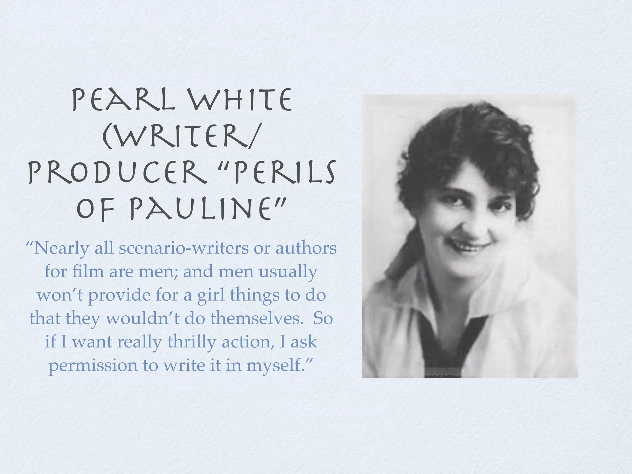 pearl white
    (writer/
producer “perils
  of pauline”
“Nearly all scenario-writers or authors
  for ﬁlm are men; and men usually
 won’t provide for a girl things to do
that they wouldn’t do themselves. So
  if I want really thrilly action, I ask
   permission to write it in myself.”
 