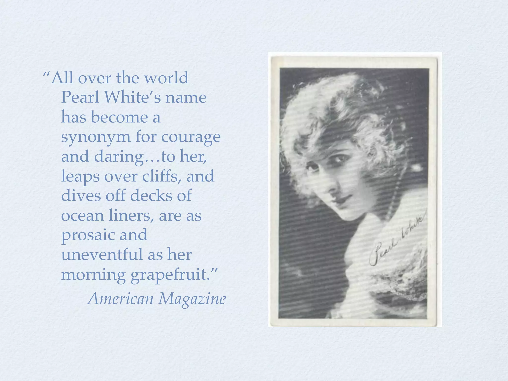 “All over the world
  Pearl White’s name
  has become a
  synonym for courage
  and daring…to her,
  leaps over cliffs, and
  dives off decks of
  ocean liners, are as
  prosaic and
  uneventful as her
  morning grapefruit.”
      American Magazine
 