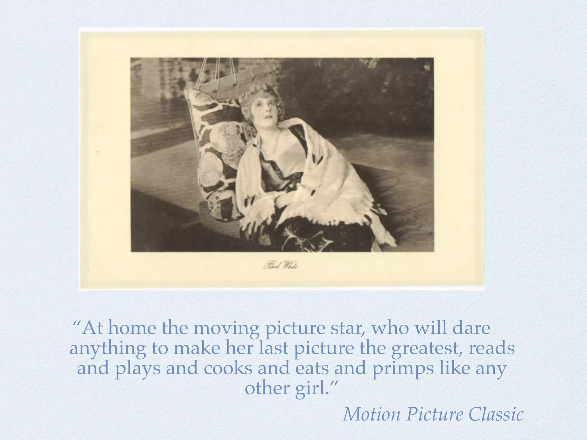 “At home the moving picture star, who will dare
anything to make her last picture the greatest, reads
 and plays and cooks and eats and primps like any
                   other girl.”
                                Motion Picture Classic
 