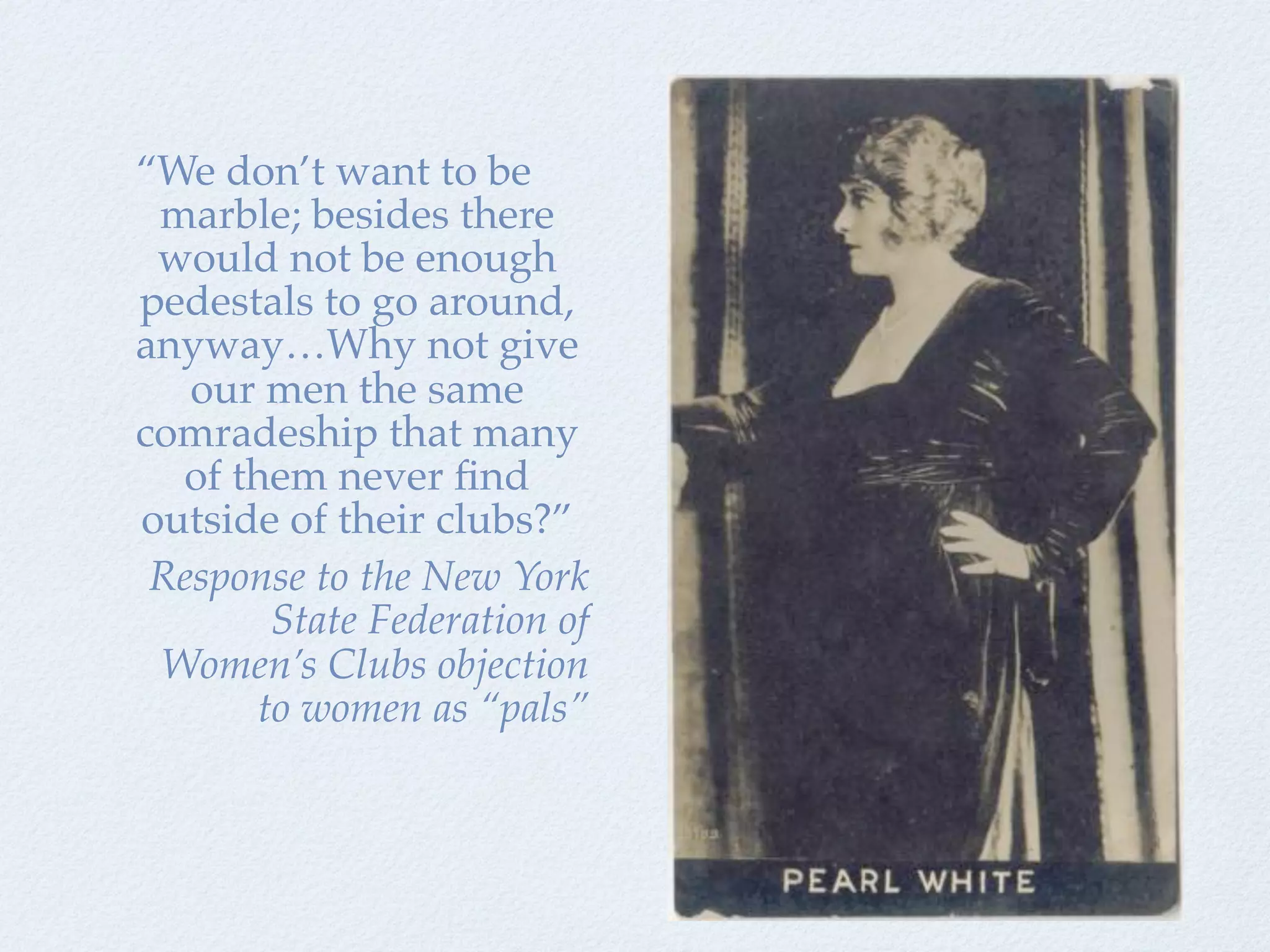 “We don’t want to be
 marble; besides there
 would not be enough
pedestals to go around,
anyway…Why not give
   our men the same
comradeship that many
  of them never ﬁnd
outside of their clubs?”
 Response to the New York
       State Federation of
 Women’s Clubs objection
      to women as “pals”
 