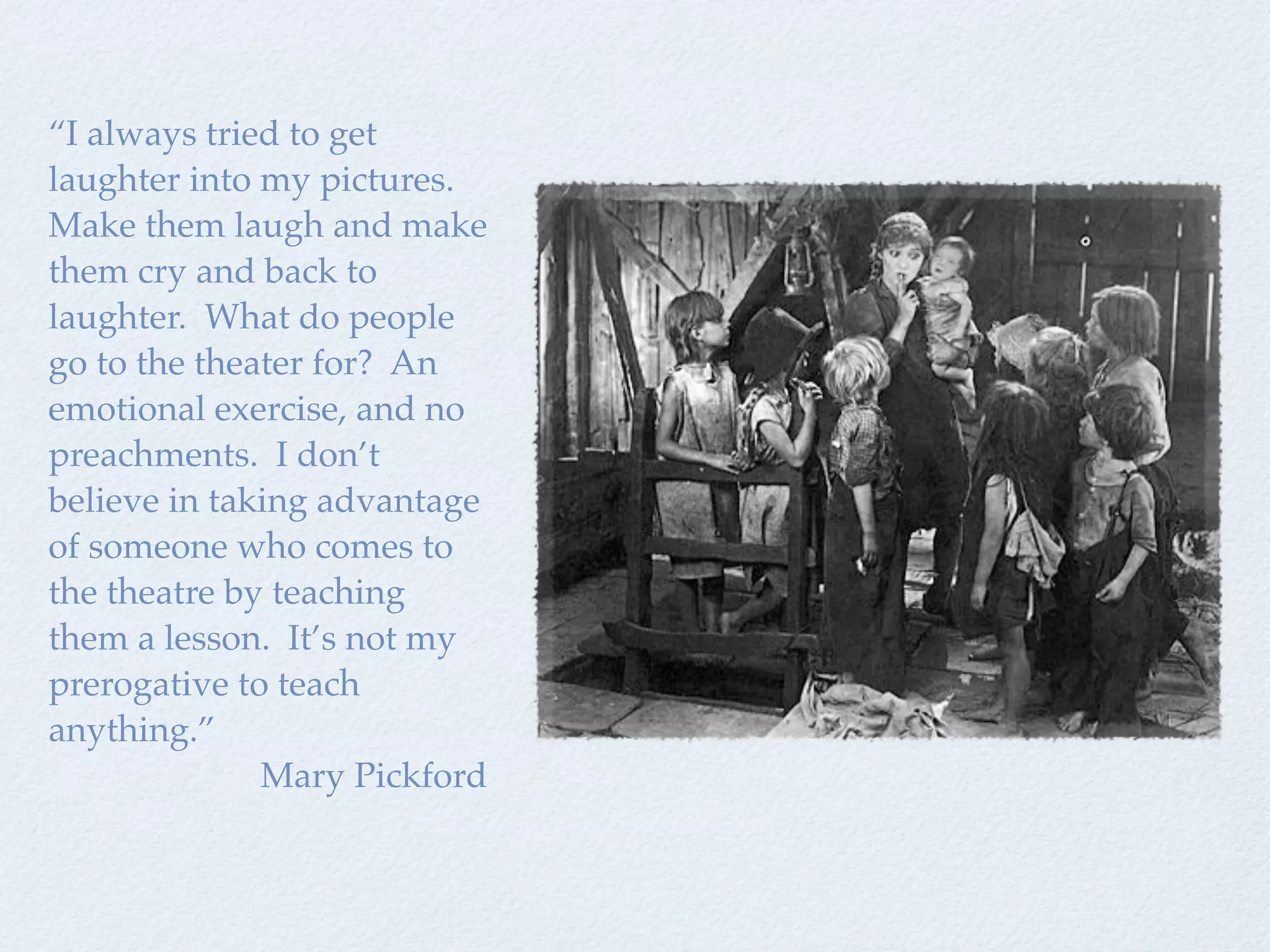 “I always tried to get
laughter into my pictures.
Make them laugh and make
them cry and back to
laughter. What do people
go to the theater for? An
emotional exercise, and no
preachments. I don’t
believe in taking advantage
of someone who comes to
the theatre by teaching
them a lesson. It’s not my
prerogative to teach
anything.”
              Mary Pickford
 