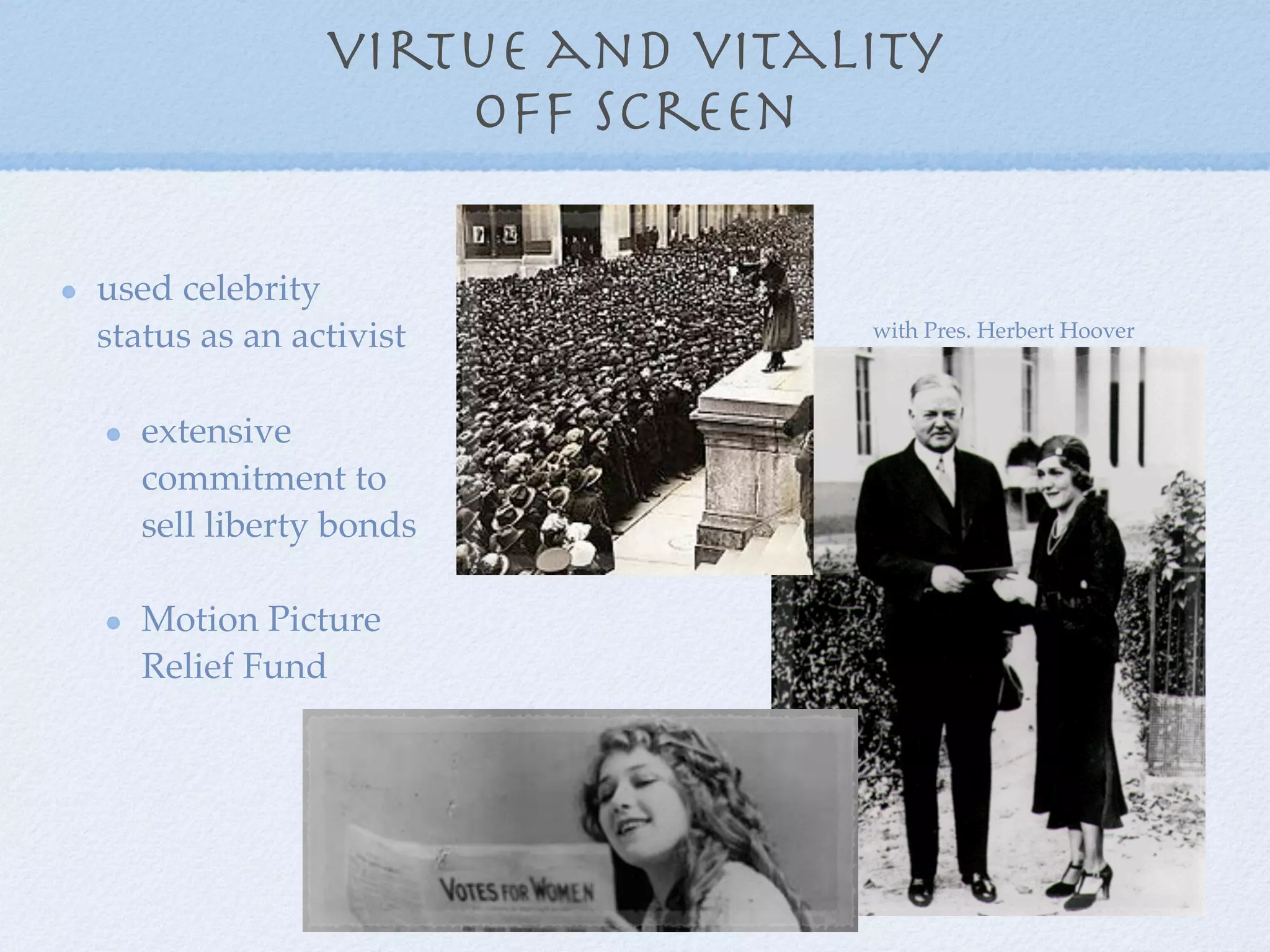 virtue and vitality
                   off screen

used celebrity
status as an activist          with Pres. Herbert Hoover



   extensive
   commitment to
   sell liberty bonds

   Motion Picture
   Relief Fund
 