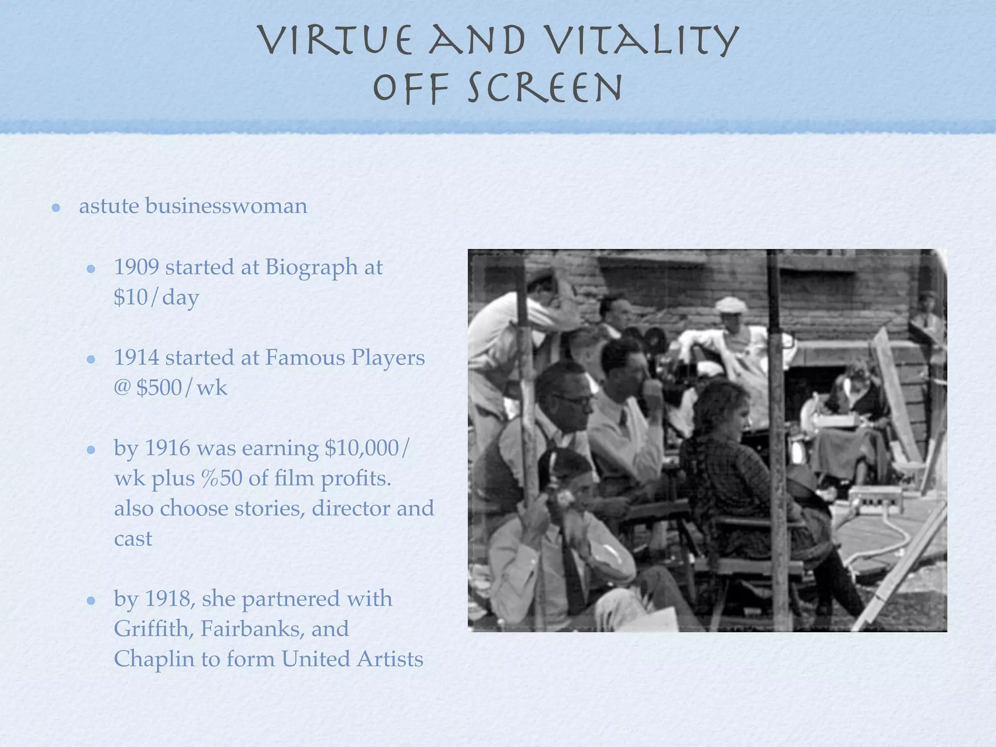 virtue and vitality
                     off screen

astute businesswoman

   1909 started at Biograph at
   $10/day

   1914 started at Famous Players
   @ $500/wk

   by 1916 was earning $10,000/
   wk plus %50 of ﬁlm proﬁts.
   also choose stories, director and
   cast

   by 1918, she partnered with
   Grifﬁth, Fairbanks, and
   Chaplin to form United Artists
 