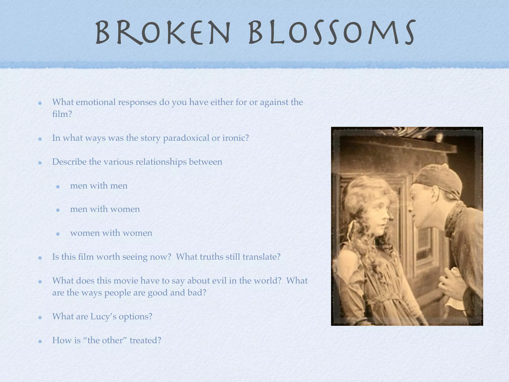 broken blossoms
What emotional responses do you have either for or against the
ﬁlm?

In what ways was the story paradoxical or ironic?

Describe the various relationships between

    men with men

    men with women

    women with women

Is this ﬁlm worth seeing now? What truths still translate?

What does this movie have to say about evil in the world? What
are the ways people are good and bad?

What are Lucy’s options?

How is “the other” treated?
 