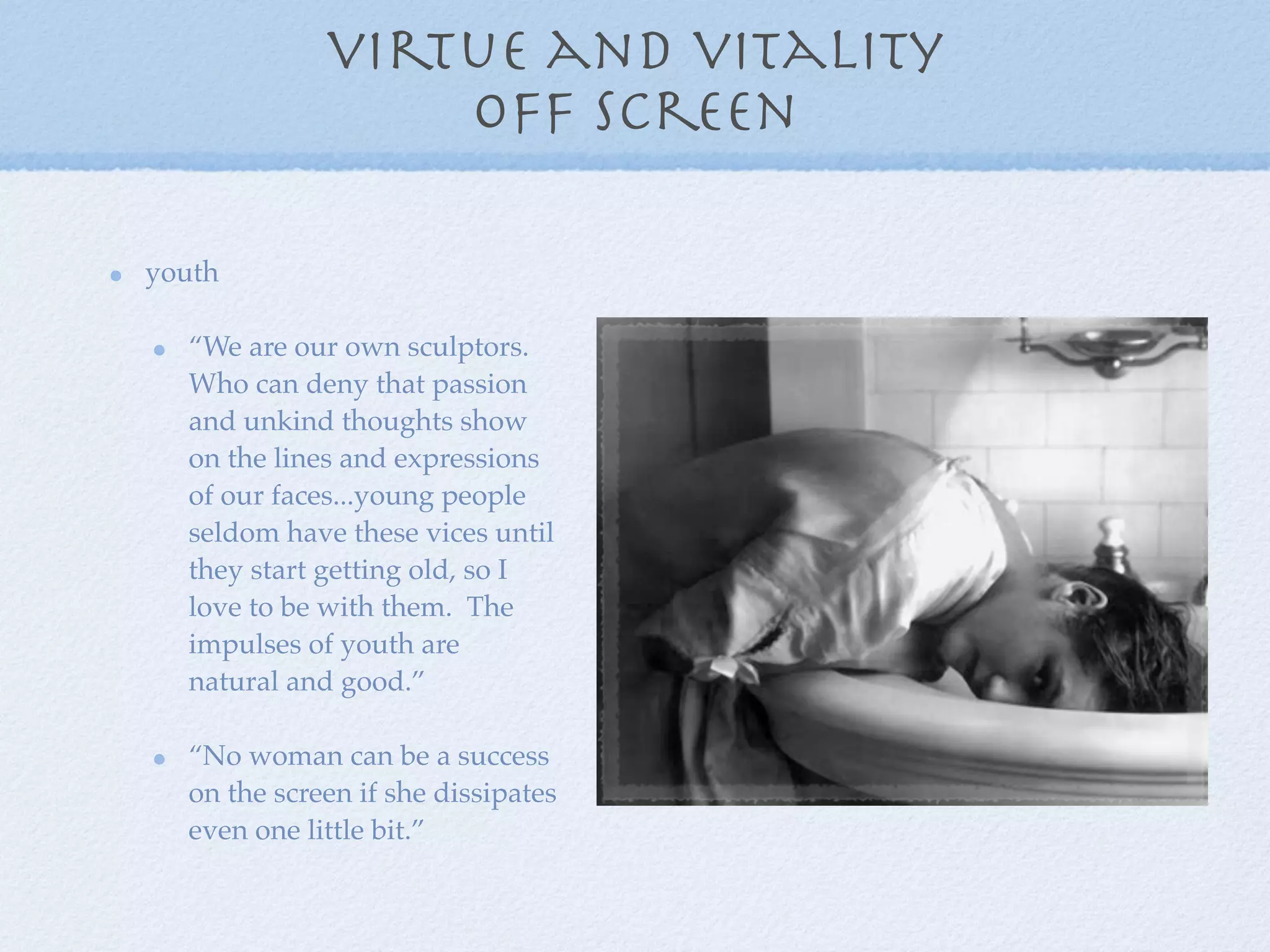 virtue and vitality
                 off screen

youth

  “We are our own sculptors.
  Who can deny that passion
  and unkind thoughts show
  on the lines and expressions
  of our faces...young people
  seldom have these vices until
  they start getting old, so I
  love to be with them. The
  impulses of youth are
  natural and good.”

  “No woman can be a success
  on the screen if she dissipates
  even one little bit.”
 